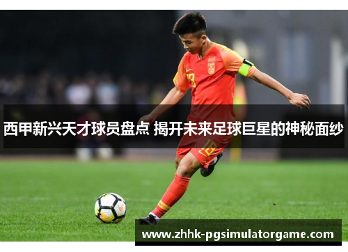 西甲新兴天才球员盘点 揭开未来足球巨星的神秘面纱