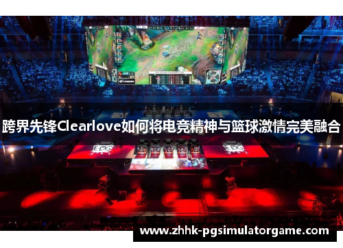 跨界先锋Clearlove如何将电竞精神与篮球激情完美融合