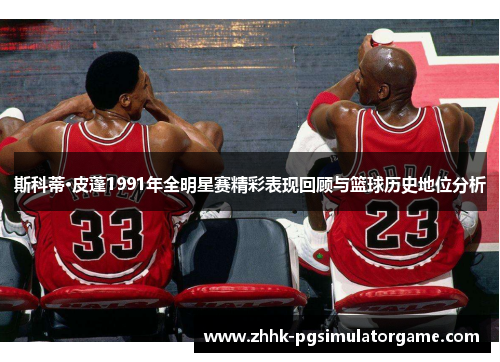 斯科蒂·皮蓬1991年全明星赛精彩表现回顾与篮球历史地位分析 斯科蒂·皮蓬1991年全明星赛精彩表现回顾与篮球历史地位分析