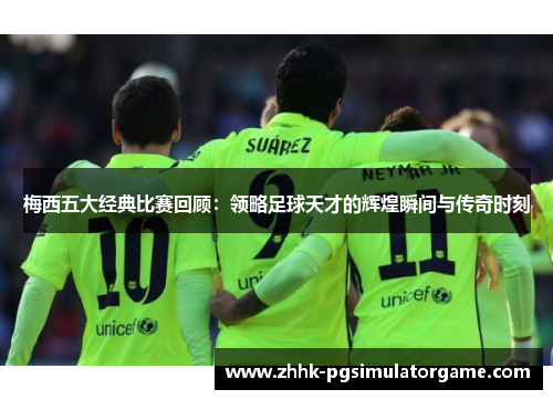 梅西五大经典比赛回顾：领略足球天才的辉煌瞬间与传奇时刻